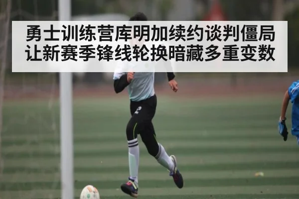 勇士训练营库明加续约谈判僵局让新赛季锋线轮换暗藏多重变数(KAIYUN)